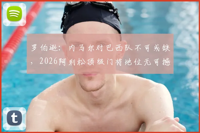 罗伯逊：内马尔对巴西队不可或缺，2026阿利松顶级门将地位无可撼动