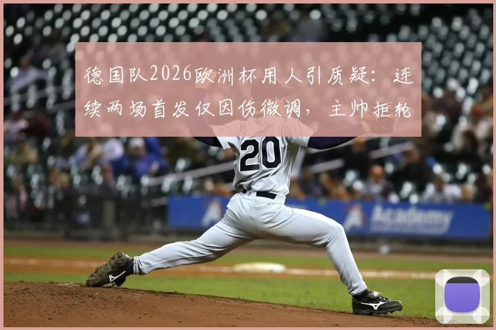 德国队2026欧洲杯用人引质疑：连续两场首发仅因伤微调，主帅拒轮换策略深度剖析