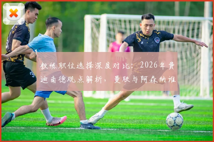 教练职位选择深度对比：2026年费迪南德观点解析，曼联与阿森纳谁对主帅吸引力更大