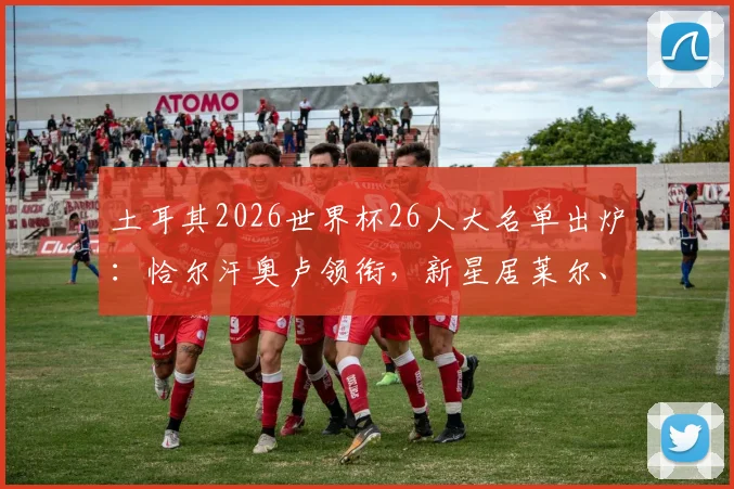土耳其2026世界杯26人大名单出炉：恰尔汗奥卢领衔，新星居莱尔、伊尔迪兹入选，附阵容实力解析