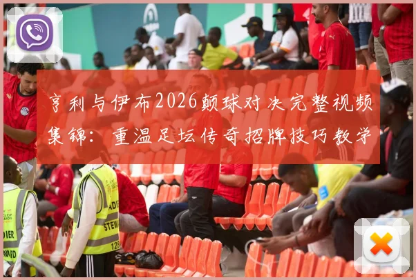 亨利与伊布2026颠球对决完整视频集锦：重温足坛传奇招牌技巧教学，看两大巨星如何大秀球技