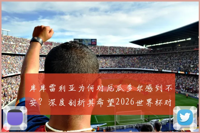 库库雷利亚为何对厄瓜多尔感到不安？深度剖析其希望2026世界杯对手早回家的深层原因