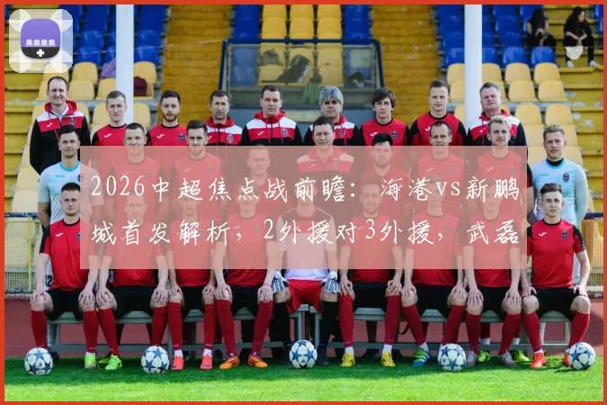 2026中超焦点战前瞻：海港vs新鹏城首发解析，2外援对3外援，武磊张琳芃为何替补，周定洋魏震担重任