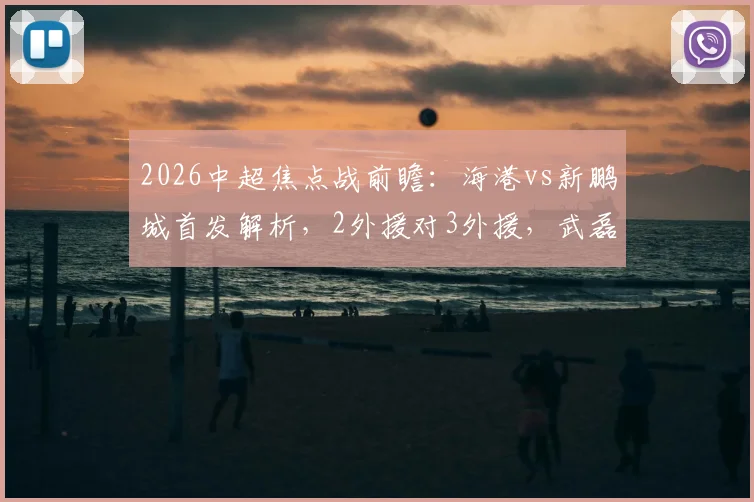 2026中超焦点战前瞻:海港vs新鹏城首发解析,2外援对3外援,武磊张琳芃为何替补,周定洋魏震担重任