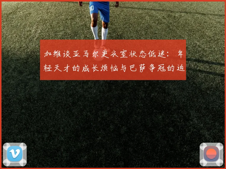 加维谈亚马尔更衣室状态低迷：年轻天才的成长烦恼与巴萨争冠的迫切心声