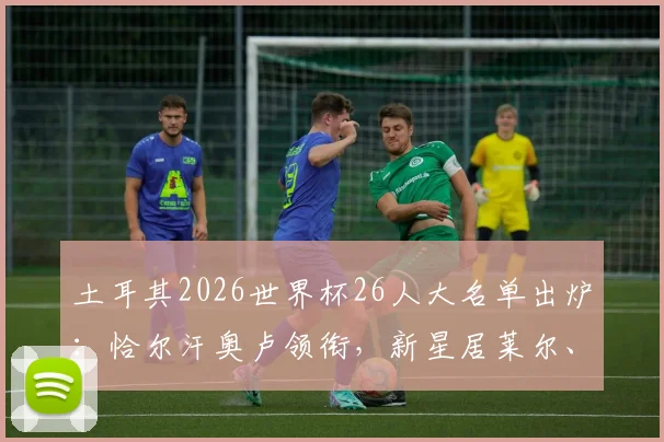 土耳其2026世界杯26人大名单出炉:恰尔汗奥卢领衔,新星居莱尔、伊尔迪兹入选,附阵容实力解析