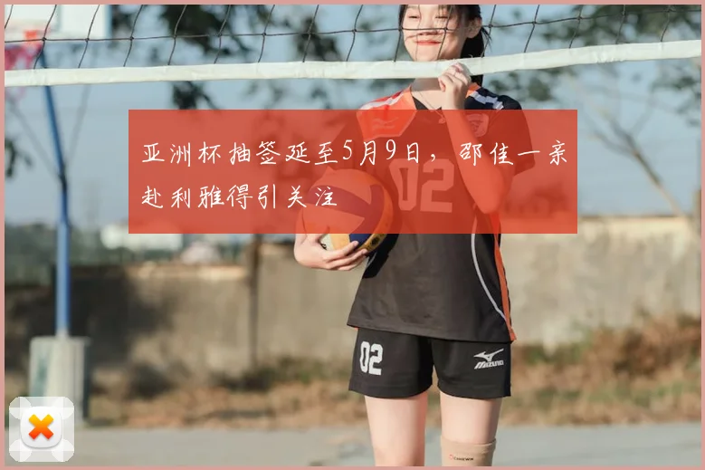 亚洲杯抽签延至5月9日，邵佳一亲赴利雅得引关注