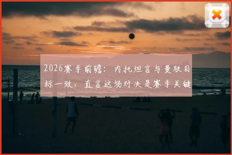 2026赛季前瞻：内托坦言与曼联目标一致，直言这场对决是赛季关键转折点