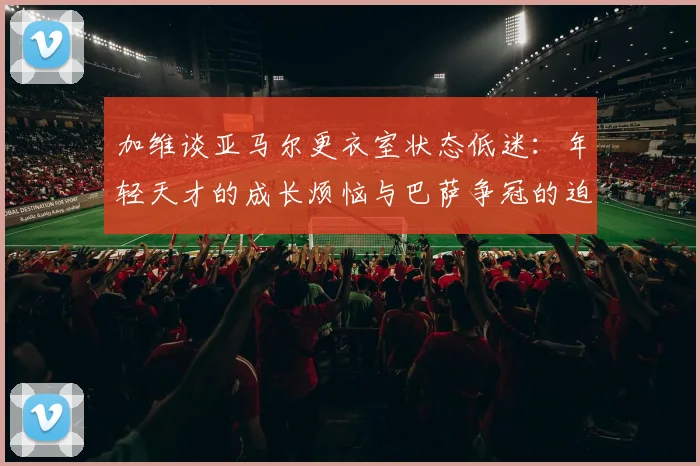 加维谈亚马尔更衣室状态低迷:年轻天才的成长烦恼与巴萨争冠的迫切心声