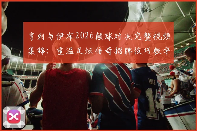 亨利与伊布2026颠球对决完整视频集锦：重温足坛传奇招牌技巧教学，看两大巨星如何大秀球技