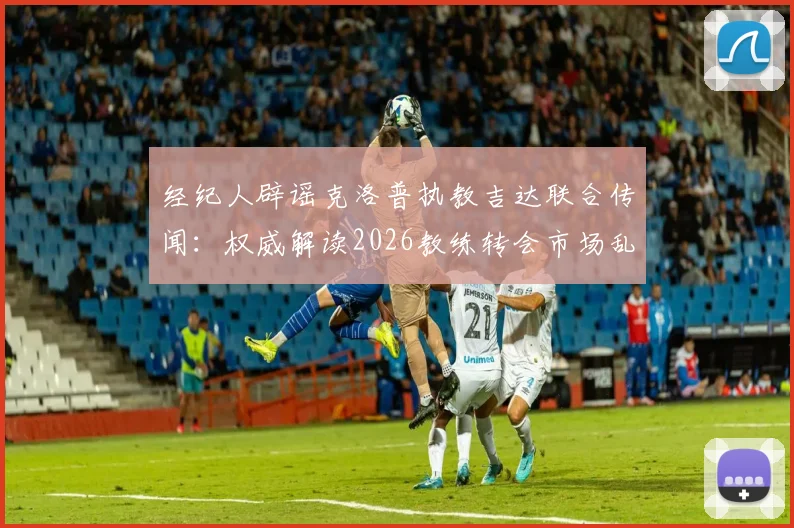 经纪人辟谣克洛普执教吉达联合传闻:权威解读2026教练转会市场乱象与辨别方法