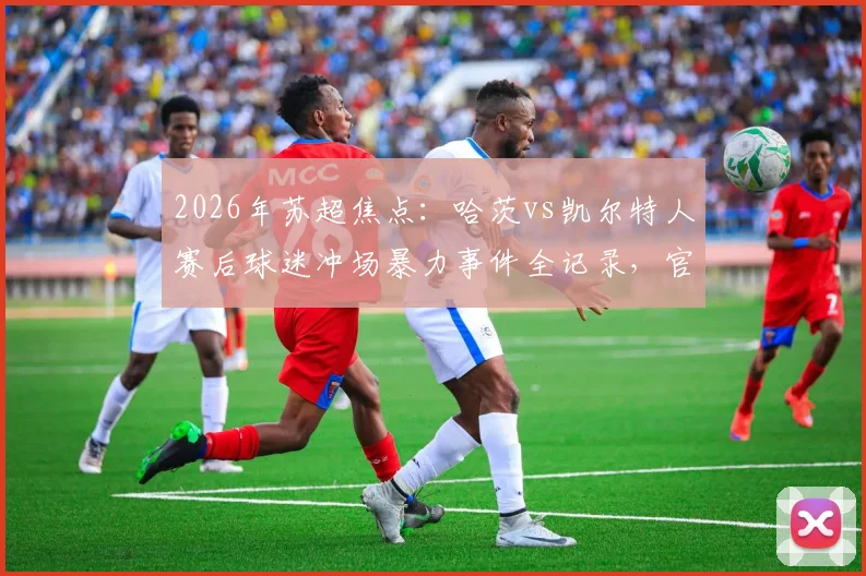2026年苏超焦点:哈茨vs凯尔特人赛后球迷冲场暴力事件全记录,官方谴责与警方调查进展追踪