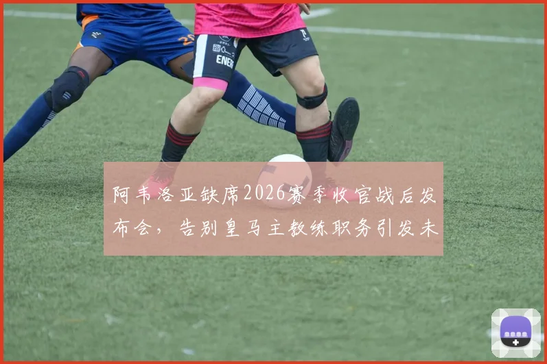 阿韦洛亚缺席2026赛季收官战后发布会,告别皇马主教练职务引发未来去向猜测