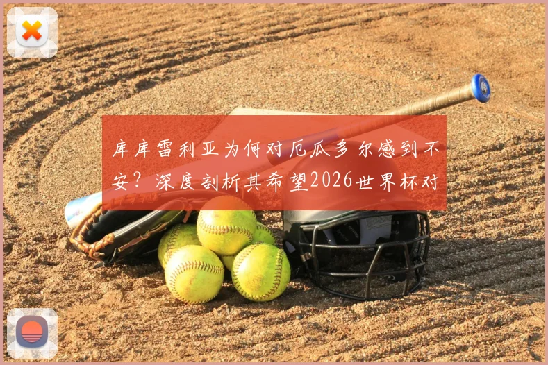库库雷利亚为何对厄瓜多尔感到不安？深度剖析其希望2026世界杯对手早回家的深层原因