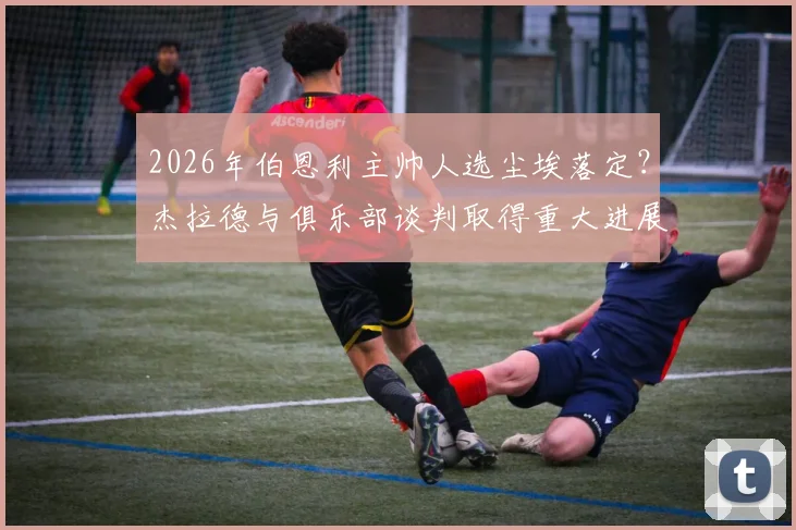 2026年伯恩利主帅人选尘埃落定?杰拉德与俱乐部谈判取得重大进展,最新进展深度追踪