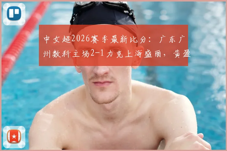 中女超2026赛季最新比分：广东广州数科主场2-1力克上海盛丽，黄盈芯、危依雯成关键先生