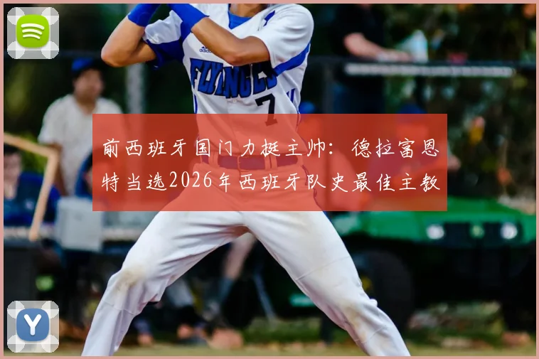 前西班牙国门力挺主帅：德拉富恩特当选2026年西班牙队史最佳主教练，盘点其执教生涯关键成就
