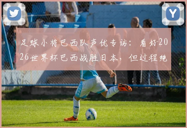 足球小将巴西队声优专访：看好2026世界杯巴西战胜日本，但过程绝不轻松