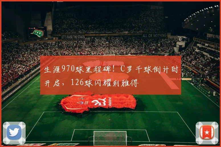 生涯970球里程碑!C罗千球倒计时开启,126球闪耀利雅得