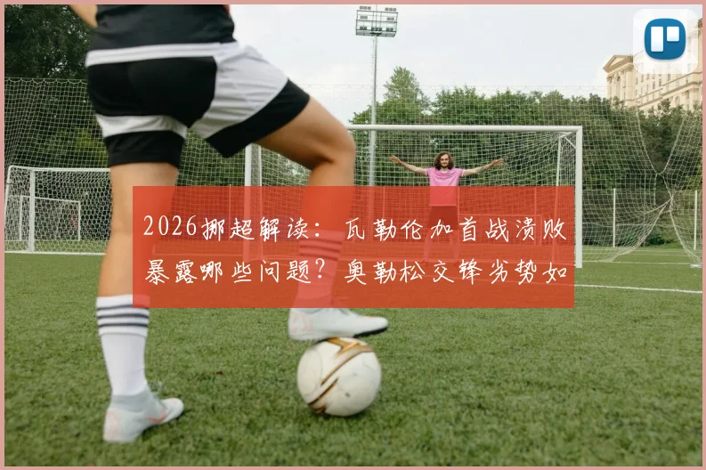 2026挪超解读：瓦勒伦加首战溃败暴露哪些问题？奥勒松交锋劣势如何扭转？