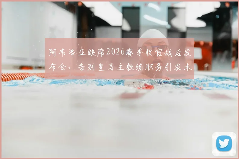 阿韦洛亚缺席2026赛季收官战后发布会，告别皇马主教练职务引发未来去向猜测