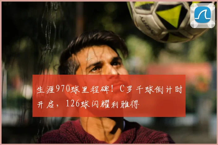 生涯970球里程碑！C罗千球倒计时开启，126球闪耀利雅得