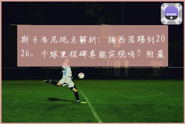斯卡洛尼观点解析：梅西若踢到2026，千球里程碑真能实现吗？附最新进球数据与生涯展望