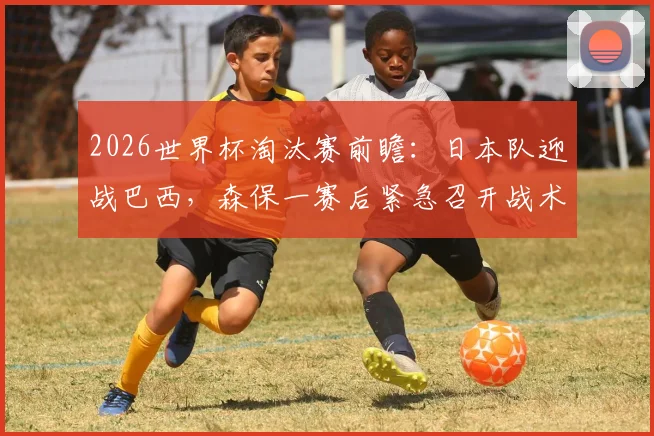 2026世界杯淘汰赛前瞻：日本队迎战巴西，森保一赛后紧急召开战术会议部署